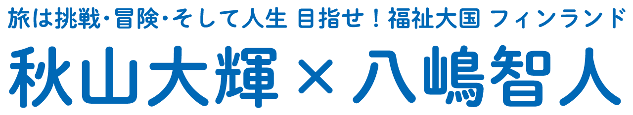 旅は挑戦・冒険・そして人生 目指せ！福祉大国フィンランド 秋山大輝 ✕ 八嶋智人