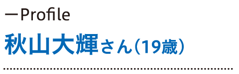 Profile 秋山大輝さん（19歳）