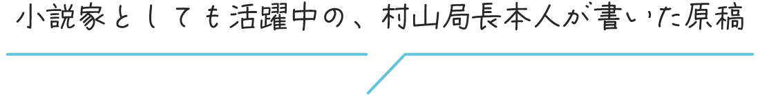 小説家としても活躍中の、村山局長本人が書いた原稿