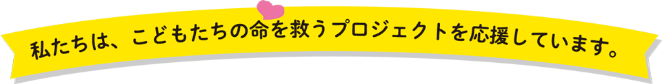 私たちは、こどもたちの命を救うプロジェクトを応援しています。